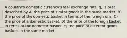 A country's domestic currency's real exchange rate, q, is best described by A) the price of similar goods in the same market. B) the price of the domestic basket in terms of the foreign one. C) the price of a domestic basket. D) the price of the foreign basket in terms of the domestic basket. E) the price of different goods baskets in the same market.