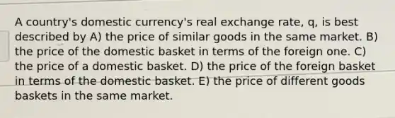 A country's domestic currency's real exchange rate, q, is best described by A) the price of similar goods in the same market. B) the price of the domestic basket in terms of the foreign one. C) the price of a domestic basket. D) the price of the foreign basket in terms of the domestic basket. E) the price of different goods baskets in the same market.