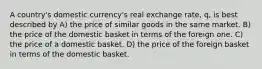 A country's domestic currency's real exchange rate, q, is best described by A) the price of similar goods in the same market. B) the price of the domestic basket in terms of the foreign one. C) the price of a domestic basket. D) the price of the foreign basket in terms of the domestic basket.