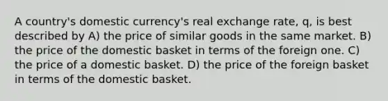 A country's domestic currency's real exchange rate, q, is best described by A) the price of similar goods in the same market. B) the price of the domestic basket in terms of the foreign one. C) the price of a domestic basket. D) the price of the foreign basket in terms of the domestic basket.