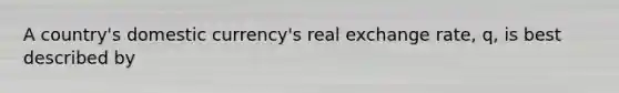 A country's domestic currency's real exchange rate, q, is best described by