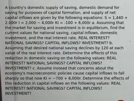 A country's domestic supply of saving, domestic demand for saving for purposes of capital formation, and supply of net capital inflows are given by the following equations: S = 1,440 + 2,000r I = 2,000 − 4,000r KI = -100 + 6,000r a. Assuming that the market for saving and investment is in equilibrium, find the current values for national saving, capital inflows, domestic investment, and the real interest rate. REAL INTEREST? NATIONAL SAVINGS? CAPITAL INFLOWS? INVESTMENT? b. Assuming that desired national saving declines by 120 at each value of the real interest rate. Determine the effects of this reduction in domestic saving on the following values: REAL INTEREST? NATIONAL SAVINGS? CAPITAL INFLOWS? INVESTMENT? c. Assume instead that concerns about the economy's macroeconomic policies cause capital inflows to fall sharply so that now KI = −700 + 6,000r. Determine the effects of this reduction in capital inflows on the following values: REAL INTEREST? NATIONAL SAVINGS? CAPITAL INFLOWS? INVESTMENT?