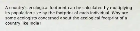 A country's ecological footprint can be calculated by multiplying its population size by the footprint of each individual. Why are some ecologists concerned about the ecological footprint of a country like India?