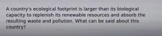 A country's ecological footprint is larger than its biological capacity to replenish its renewable resources and absorb the resulting waste and pollution. What can be said about this country?