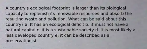 A country's ecological footprint is larger than its biological capacity to replenish its renewable resources and absorb the resulting waste and pollution. What can be said about this country? a. It has an ecological deficit b. it must not have a natural capital c. it is a sustainable society d. it is most likely a less developed country e. it can be described as a preservationist