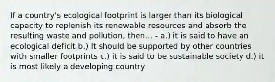 If a country's ecological footprint is larger than its biological capacity to replenish its renewable resources and absorb the resulting waste and pollution, then... - a.) it is said to have an ecological deficit b.) It should be supported by other countries with smaller footprints c.) it is said to be sustainable society d.) it is most likely a developing country