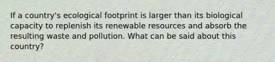 If a country's ecological footprint is larger than its biological capacity to replenish its renewable resources and absorb the resulting waste and pollution. What can be said about this country?