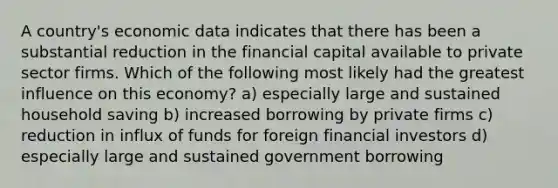 A country's economic data indicates that there has been a substantial reduction in the financial capital available to private sector firms. Which of the following most likely had the greatest influence on this economy? a) especially large and sustained household saving b) increased borrowing by private firms c) reduction in influx of funds for foreign financial investors d) especially large and sustained government borrowing