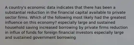 A country's economic data indicates that there has been a substantial reduction in the financial capital available to private sector firms. Which of the following most likely had the greatest influence on this economy? especially large and sustained household saving increased borrowing by private firms reduction in influx of funds for foreign financial investors especially large and sustained government borrowing