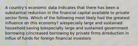 A country's economic data indicates that there has been a substantial reduction in the financial capital available to private sector firms. Which of the following most likely had the greatest influence on this economy? a/especially large and sustained household saving b/especially large and sustained government borrowing c/increased borrowing by private firms d/reduction in influx of funds for foreign financial investors