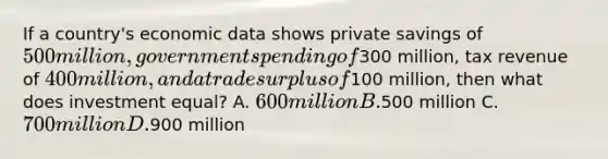 If a country's economic data shows private savings of 500 million, government spending of300 million, tax revenue of 400 million, and a trade surplus of100 million, then what does investment equal? A. 600 million B.500 million C. 700 million D.900 million