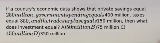 If a country's economic data shows that private savings equal 250 million, government spending equals400 million, taxes equal 350, and the trade surplus equals150 million, then what does investment equal? A)50 million B)75 million C) 450 million D)350 million