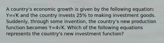 A country's economic growth is given by the following equation: Y=√K and the country invests 25% to making investment goods. Suddenly, through some invention, the country's new production function becomes Y=4√K. Which of the following equations represents the country's new investment function?