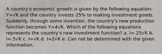 A country's economic growth is given by the following equation: Y=√K and the country invests 25% to making investment goods. Suddenly, through some invention, the country's new production function becomes Y=4√K. Which of the following equations represents the country's new investment function? a. I=.25√K b. I=.5√K c. I=√K d. I=2√K e. Can not be determined with the given information.