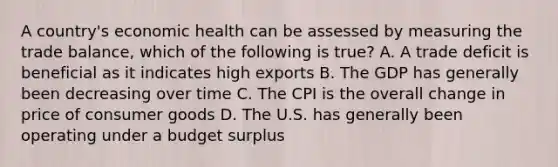 A country's economic health can be assessed by measuring the trade balance, which of the following is true? A. A trade deficit is beneficial as it indicates high exports B. The GDP has generally been decreasing over time C. The CPI is the overall change in price of consumer goods D. The U.S. has generally been operating under a budget surplus