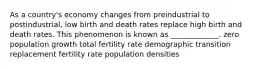 As a country's economy changes from preindustrial to postindustrial, low birth and death rates replace high birth and death rates. This phenomenon is known as _____________. zero population growth total fertility rate demographic transition replacement fertility rate population densities