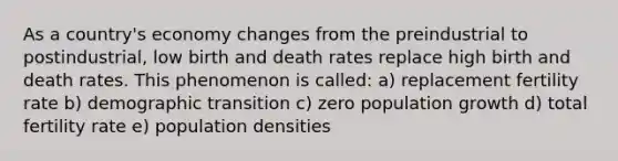 As a country's economy changes from the preindustrial to postindustrial, low birth and death rates replace high birth and death rates. This phenomenon is called: a) replacement fertility rate b) demographic transition c) zero population growth d) total fertility rate e) population densities