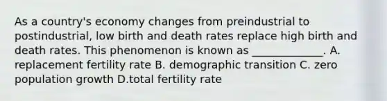 As a country's economy changes from preindustrial to postindustrial, low birth and death rates replace high birth and death rates. This phenomenon is known as _____________. A. replacement fertility rate B. demographic transition C. zero population growth D.total fertility rate