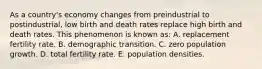 As a country's economy changes from preindustrial to postindustrial, low birth and death rates replace high birth and death rates. This phenomenon is known as: A. replacement fertility rate. B. demographic transition. C. zero population growth. D. total fertility rate. E. population densities.