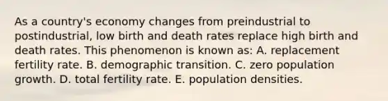 As a country's economy changes from preindustrial to postindustrial, low birth and death rates replace high birth and death rates. This phenomenon is known as: A. replacement fertility rate. B. demographic transition. C. zero population growth. D. total fertility rate. E. population densities.