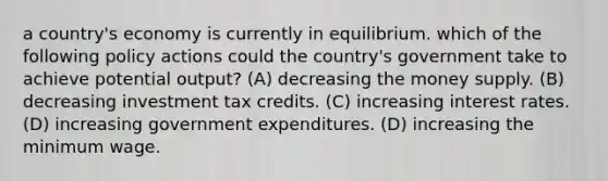 a country's economy is currently in equilibrium. which of the following policy actions could the country's government take to achieve potential output? (A) decreasing the money supply. (B) decreasing investment tax credits. (C) increasing interest rates. (D) increasing government expenditures. (D) increasing the minimum wage.