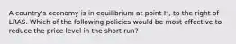 A country's economy is in equilibrium at point H, to the right of LRAS. Which of the following policies would be most effective to reduce the price level in the short run?