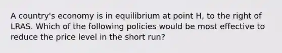 A country's economy is in equilibrium at point H, to the right of LRAS. Which of the following policies would be most effective to reduce the price level in the short run?