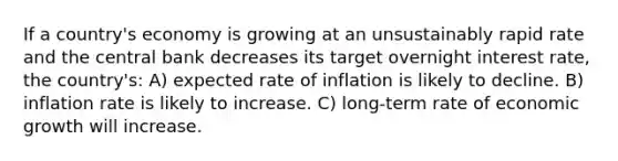 If a country's economy is growing at an unsustainably rapid rate and the central bank decreases its target overnight interest rate, the country's: A) expected rate of inflation is likely to decline. B) inflation rate is likely to increase. C) long-term rate of economic growth will increase.