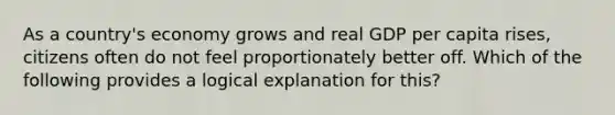 As a country's economy grows and real GDP per capita rises, citizens often do not feel proportionately better off. Which of the following provides a logical explanation for this?