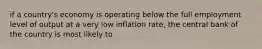 if a country's economy is operating below the full employment level of output at a very low inflation rate, the central bank of the country is most likely to