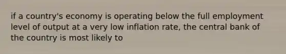 if a country's economy is operating below the full employment level of output at a very low inflation rate, the central bank of the country is most likely to