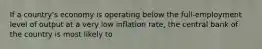 If a country's economy is operating below the full-employment level of output at a very low inflation rate, the central bank of the country is most likely to