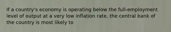 If a country's economy is operating below the full-employment level of output at a very low inflation rate, the central bank of the country is most likely to