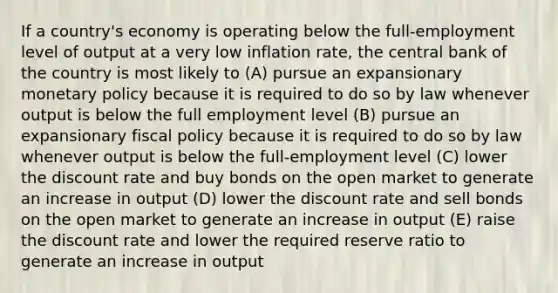 If a country's economy is operating below the full-employment level of output at a very low inflation rate, the central bank of the country is most likely to (A) pursue an expansionary monetary policy because it is required to do so by law whenever output is below the full employment level (B) pursue an expansionary fiscal policy because it is required to do so by law whenever output is below the full-employment level (C) lower the discount rate and buy bonds on the open market to generate an increase in output (D) lower the discount rate and sell bonds on the open market to generate an increase in output (E) raise the discount rate and lower the required reserve ratio to generate an increase in output