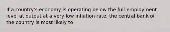 If a country's economy is operating below the full-employment level at output at a very low inflation rate, the central bank of the country is most likely to