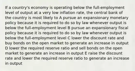 If a country's economy is operating below the full-employment level of output at a very low inflation rate, the central bank of the country is most likely to A pursue an expansionary monetary policy because it is required to do so by law whenever output is below the full-employment level B pursue an expansionary fiscal policy because it is required to do so by law whenever output is below the full-employment level C lower the discount rate and buy bonds on the open market to generate an increase in output D lower the required reserve ratio and sell bonds on the open market to generate an increase in output E raise the discount rate and lower the required reserve ratio to generate an increase in output