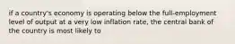 if a country's economy is operating below the full-employment level of output at a very low inflation rate, the central bank of the country is most likely to