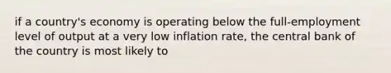 if a country's economy is operating below the full-employment level of output at a very low inflation rate, the central bank of the country is most likely to