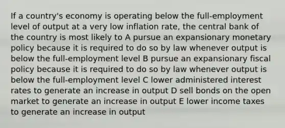 If a country's economy is operating below the full-employment level of output at a very low inflation rate, the central bank of the country is most likely to A pursue an expansionary monetary policy because it is required to do so by law whenever output is below the full-employment level B pursue an expansionary fiscal policy because it is required to do so by law whenever output is below the full-employment level C lower administered interest rates to generate an increase in output D sell bonds on the open market to generate an increase in output E lower income taxes to generate an increase in output