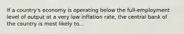 If a country's economy is operating below the full-employment level of output at a very low inflation rate, the central bank of the country is most likely to...