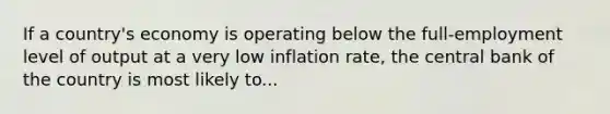 If a country's economy is operating below the full-employment level of output at a very low inflation rate, the central bank of the country is most likely to...