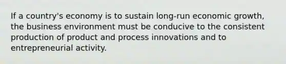 If a country's economy is to sustain long-run economic growth, the business environment must be conducive to the consistent production of product and process innovations and to entrepreneurial activity.