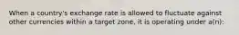 When a country's exchange rate is allowed to fluctuate against other currencies within a target zone, it is operating under a(n):