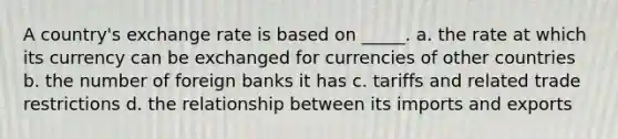 A country's exchange rate is based on _____. a. the rate at which its currency can be exchanged for currencies of other countries b. the number of foreign banks it has c. tariffs and related trade restrictions d. the relationship between its imports and exports