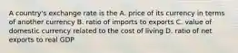 A country's exchange rate is the A. price of its currency in terms of another currency B. ratio of imports to exports C. value of domestic currency related to the cost of living D. ratio of net exports to real GDP