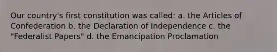 Our country's first constitution was called: a. <a href='https://www.questionai.com/knowledge/k5NDraRCFC-the-articles-of-confederation' class='anchor-knowledge'>the articles of confederation</a> b. the Declaration of Independence c. the "Federalist Papers" d. the Emancipation Proclamation