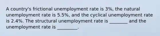 A country's frictional <a href='https://www.questionai.com/knowledge/kh7PJ5HsOk-unemployment-rate' class='anchor-knowledge'>unemployment rate</a> is 3%, the natural unemployment rate is 5.5%, and the cyclical unemployment rate is 2.4%. The structural unemployment rate is ________ and the unemployment rate is _________.