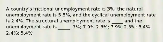 A country's frictional <a href='https://www.questionai.com/knowledge/kh7PJ5HsOk-unemployment-rate' class='anchor-knowledge'>unemployment rate</a> is 3%, the natural unemployment rate is 5.5%, and the cyclical unemployment rate is 2.4%. The structural unemployment rate is _____ and the unemployment rate is _____. 3%; 7.9% 2.5%; 7.9% 2.5%; 5.4% 2.4%; 5.4%