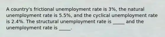 A country's frictional unemployment rate is 3%, the natural unemployment rate is 5.5%, and the cyclical unemployment rate is 2.4%. The structural unemployment rate is _____ and the unemployment rate is _____.