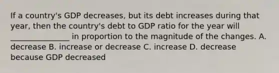 If a country's GDP decreases, but its debt increases during that year, then the country's debt to GDP ratio for the year will _______________ in proportion to the magnitude of the changes. A. decrease B. increase or decrease C. increase D. decrease because GDP decreased